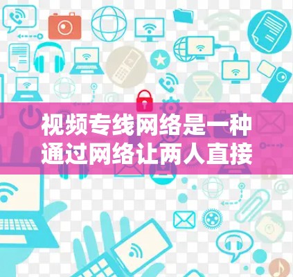 视频专线网络是一种通过网络让两人直接通话的网络技术，主要涉及设备、连接、传输协议和应用场景等多方面的设计与配置。以下是对视频专线网络的详细总结