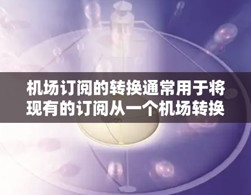 机场订阅的转换通常用于将现有的订阅从一个机场转换到另一个机场。以下是一个通用的步骤和方法来完成机场订阅的转换