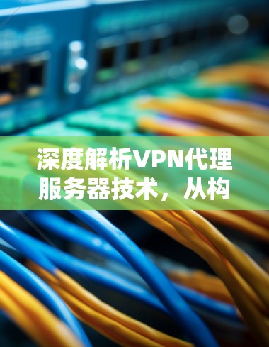 深度解析VPN代理服务器技术,从构建网络到保障安全 深度解析VPN代理服务器技术,从构建网络到保障安全